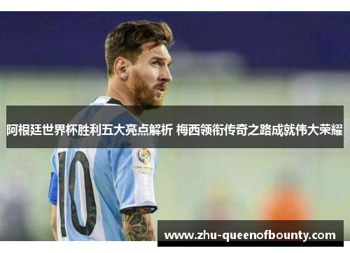 阿根廷世界杯胜利五大亮点解析 梅西领衔传奇之路成就伟大荣耀